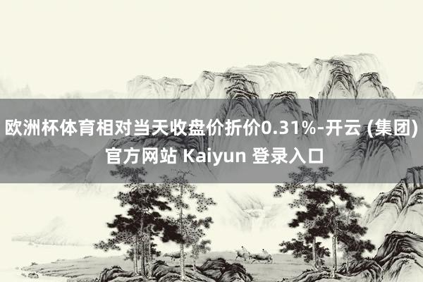 欧洲杯体育相对当天收盘价折价0.31%-开云 (集团) 官方网站 Kaiyun 登录入口