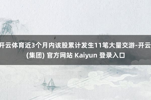 开云体育近3个月内该股累计发生11笔大量交游-开云 (集团) 官方网站 Kaiyun 登录入口