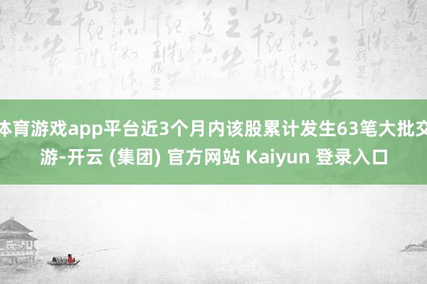 体育游戏app平台近3个月内该股累计发生63笔大批交游-开云 (集团) 官方网站 Kaiyun 登录入口