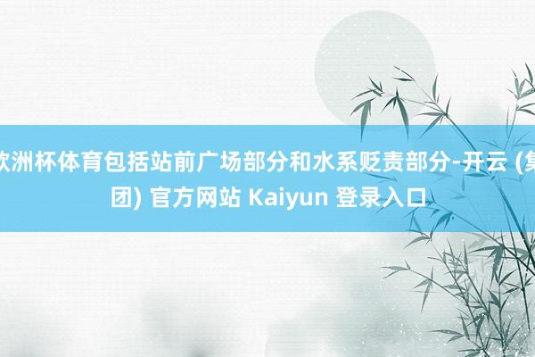 欧洲杯体育包括站前广场部分和水系贬责部分-开云 (集团) 官方网站 Kaiyun 登录入口