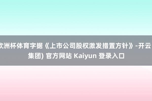 欧洲杯体育字据《上市公司股权激发措置方针》-开云 (集团) 官方网站 Kaiyun 登录入口
