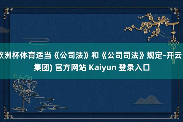 欧洲杯体育适当《公司法》和《公司司法》规定-开云 (集团) 官方网站 Kaiyun 登录入口