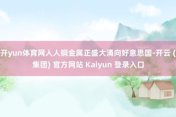开yun体育网人人铜金属正盛大涌向好意思国-开云 (集团) 官方网站 Kaiyun 登录入口