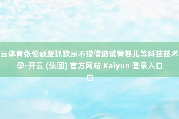 开云体育张伦硕坚抓默示不错借助试管婴儿等科技技术备孕-开云 (集团) 官方网站 Kaiyun 登录入口