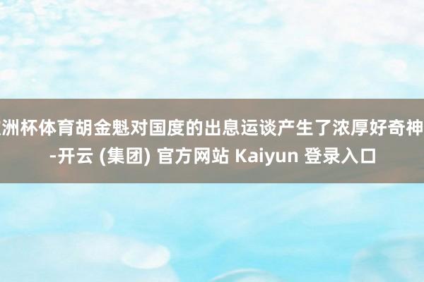 欧洲杯体育胡金魁对国度的出息运谈产生了浓厚好奇神往-开云 (集团) 官方网站 Kaiyun 登录入口