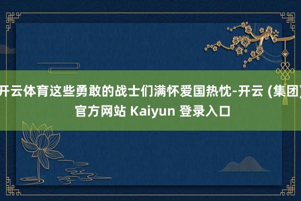 开云体育这些勇敢的战士们满怀爱国热忱-开云 (集团) 官方网站 Kaiyun 登录入口