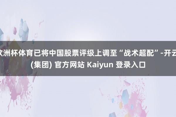 欧洲杯体育已将中国股票评级上调至“战术超配”-开云 (集团) 官方网站 Kaiyun 登录入口