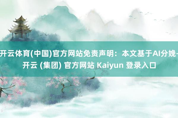 开云体育(中国)官方网站免责声明：本文基于AI分娩-开云 (集团) 官方网站 Kaiyun 登录入口
