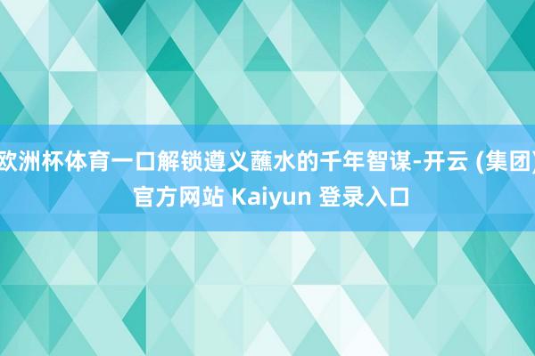 欧洲杯体育一口解锁遵义蘸水的千年智谋-开云 (集团) 官方网