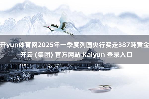 开yun体育网2025年一季度列国央行买走387吨黄金-开云 (集团) 官方网站 Kaiyun 登录入口