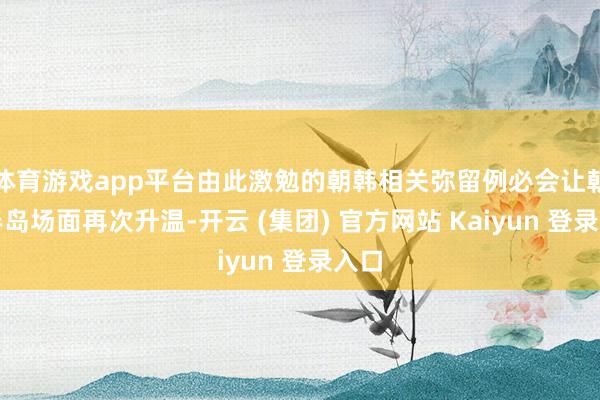 体育游戏app平台由此激勉的朝韩相关弥留例必会让朝鲜半岛场面再次升温-开云 (集团) 官方网站 Kaiyun 登录入口