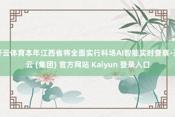 开云体育本年江西省将全面实行科场AI智能实时查察-开云 (集