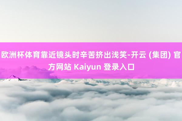 欧洲杯体育靠近镜头时辛苦挤出浅笑-开云 (集团) 官方网站 Kaiyun 登录入口