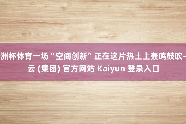 欧洲杯体育一场“空间创新”正在这片热土上轰鸣鼓吹-开云 (集