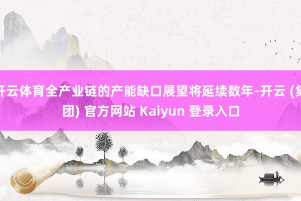 开云体育全产业链的产能缺口展望将延续数年-开云 (集团) 官方网站 Kaiyun 登录入口