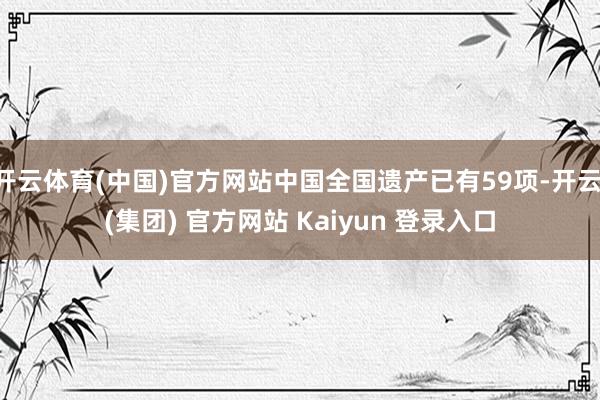 开云体育(中国)官方网站中国全国遗产已有59项-开云 (集团) 官方网站 Kaiyun 登录入口