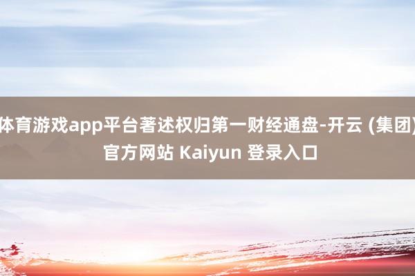 体育游戏app平台著述权归第一财经通盘-开云 (集团) 官方