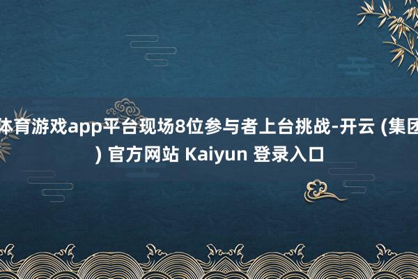 体育游戏app平台现场8位参与者上台挑战-开云 (集团) 官方网站 Kaiyun 登录入口