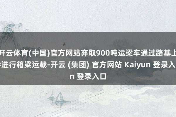 开云体育(中国)官方网站弃取900吨运梁车通过路基上桥进行箱