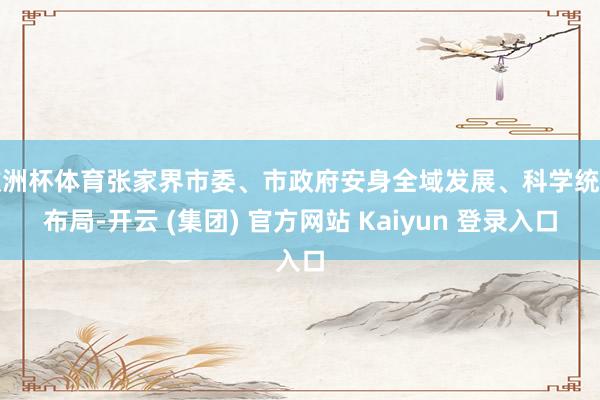 欧洲杯体育张家界市委、市政府安身全域发展、科学统筹布局-开云