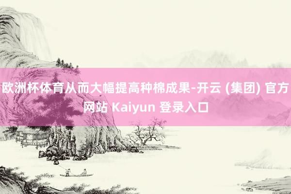欧洲杯体育从而大幅提高种棉成果-开云 (集团) 官方网站 K