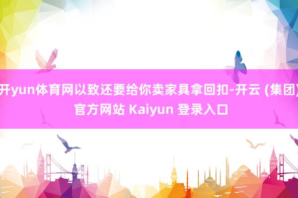 开yun体育网以致还要给你卖家具拿回扣-开云 (集团) 官方网站 Kaiyun 登录入口