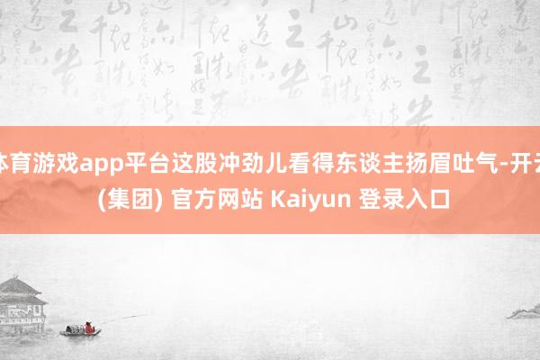 体育游戏app平台这股冲劲儿看得东谈主扬眉吐气-开云 (集团