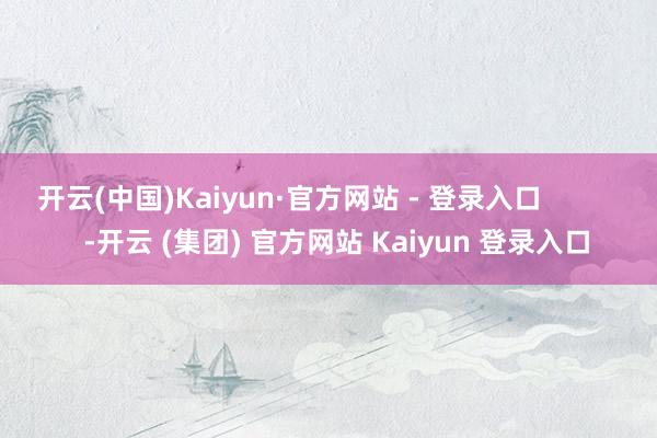 开云(中国)Kaiyun·官方网站 - 登录入口            -开云 (集团) 官方网站 Kaiyun 登录入口