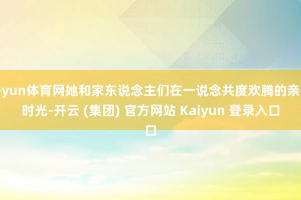 开yun体育网她和家东说念主们在一说念共度欢腾的亲子时光-开云 (集团) 官方网站 Kaiyun 登录入口