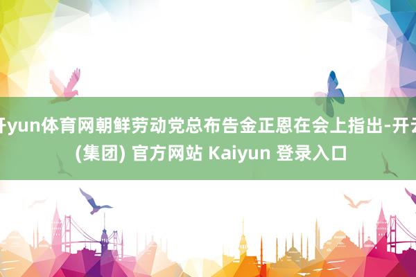 开yun体育网朝鲜劳动党总布告金正恩在会上指出-开云 (集团