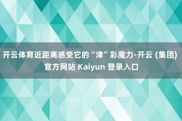 开云体育近距离感受它的“津”彩魔力-开云 (集团) 官方网站