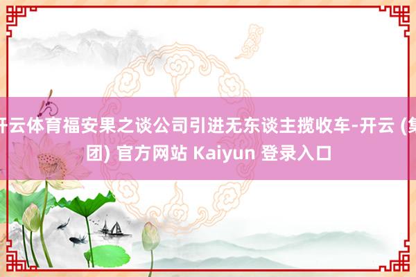开云体育福安果之谈公司引进无东谈主揽收车-开云 (集团) 官