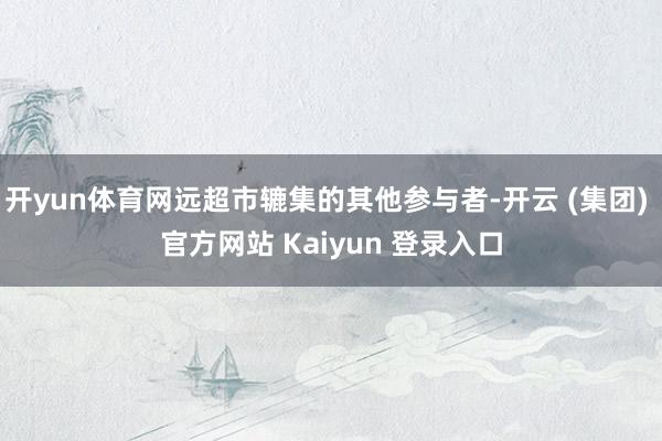 开yun体育网远超市辘集的其他参与者-开云 (集团) 官方网