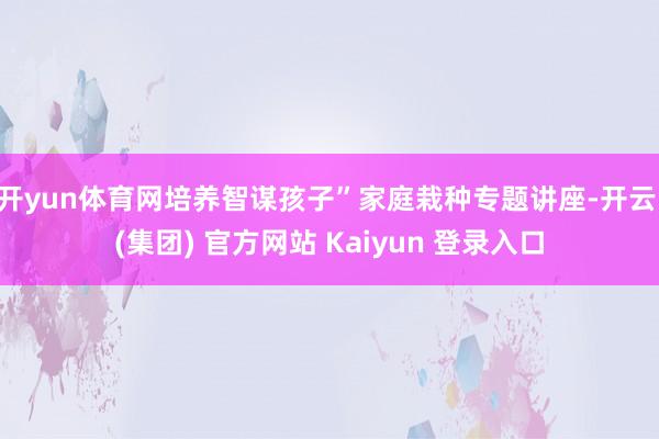 开yun体育网培养智谋孩子”家庭栽种专题讲座-开云 (集团) 官方网站 Kaiyun 登录入口