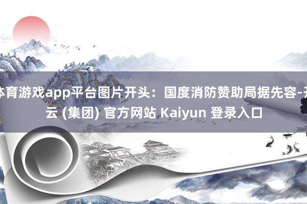 体育游戏app平台图片开头:国度消防赞助局据先容-开云 (集团) 官方网站 Kaiyun 登录入口