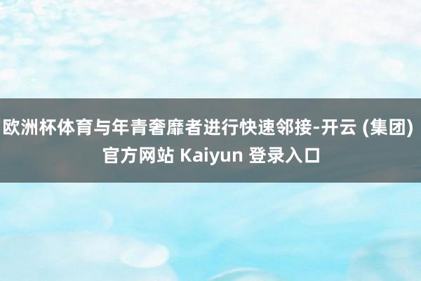 欧洲杯体育与年青奢靡者进行快速邻接-开云 (集团) 官方网站