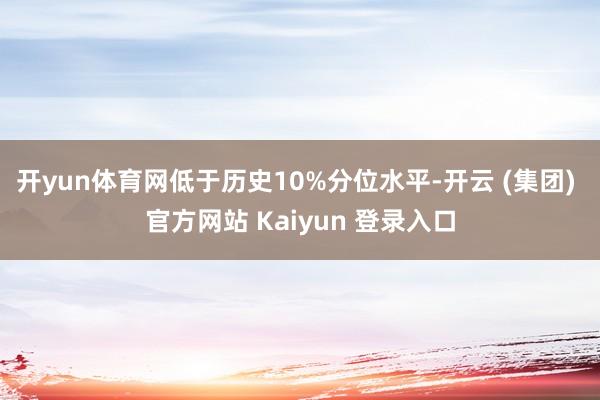 开yun体育网低于历史10%分位水平-开云 (集团) 官方网站 Kaiyun 登录入口