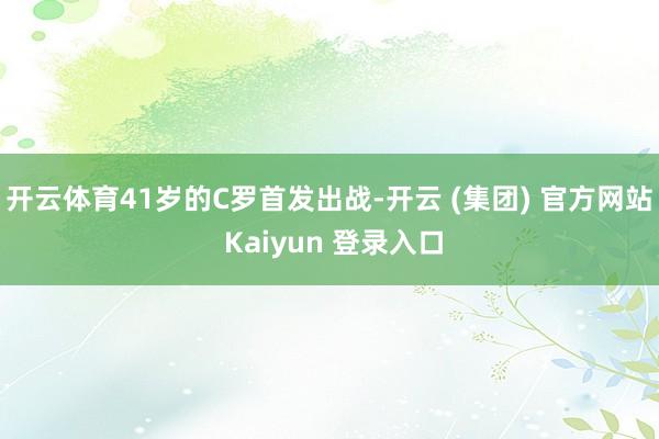 开云体育41岁的C罗首发出战-开云 (集团) 官方网站 Kaiyun 登录入口