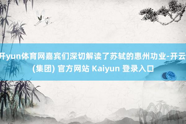 开yun体育网嘉宾们深切解读了苏轼的惠州功业-开云 (集团) 官方网站 Kaiyun 登录入口