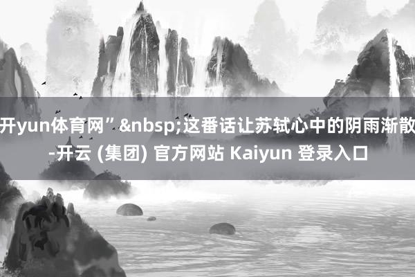 开yun体育网” 这番话让苏轼心中的阴雨渐散-开云 (集团) 官方网站 Kaiyun 登录入口