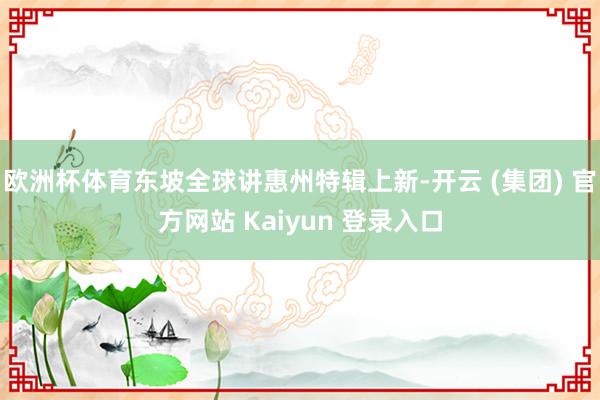 欧洲杯体育东坡全球讲惠州特辑上新-开云 (集团) 官方网站 Kaiyun 登录入口