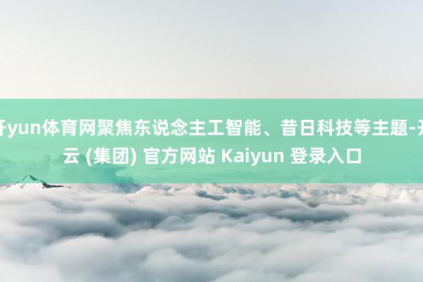开yun体育网聚焦东说念主工智能、昔日科技等主题-开云 (集团) 官方网站 Kaiyun 登录入口