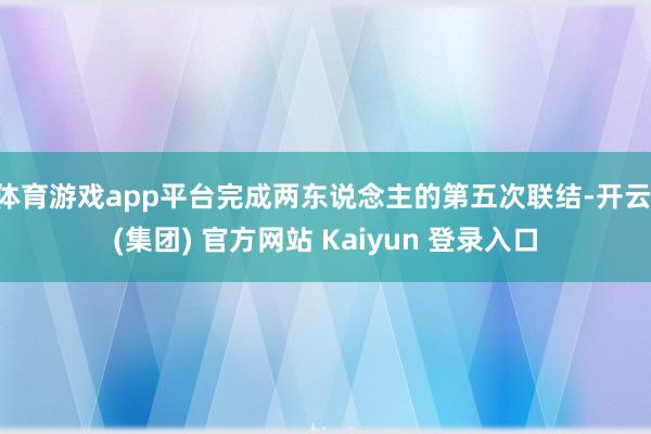 体育游戏app平台完成两东说念主的第五次联结-开云 (集团) 官方网站 Kaiyun 登录入口