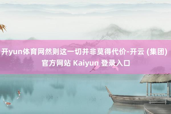 开yun体育网然则这一切并非莫得代价-开云 (集团) 官方网站 Kaiyun 登录入口