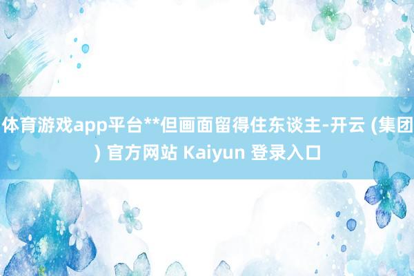 体育游戏app平台**但画面留得住东谈主-开云 (集团) 官方网站 Kaiyun 登录入口
