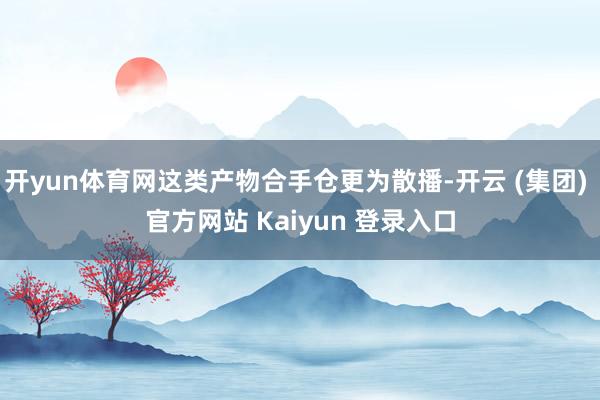 开yun体育网这类产物合手仓更为散播-开云 (集团) 官方网站 Kaiyun 登录入口