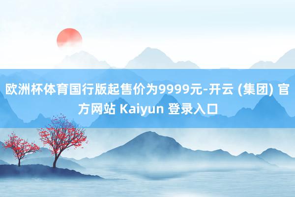 欧洲杯体育国行版起售价为9999元-开云 (集团) 官方网站 Kaiyun 登录入口