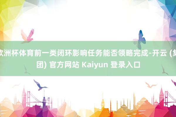 欧洲杯体育前一类闭环影响任务能否领略完成-开云 (集团) 官方网站 Kaiyun 登录入口