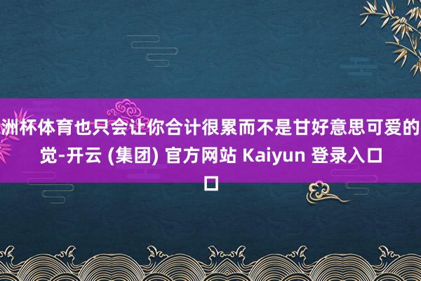 欧洲杯体育也只会让你合计很累而不是甘好意思可爱的嗅觉-开云 (集团) 官方网站 Kaiyun 登录入口