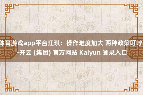 体育游戏app平台江琪：操作难度加大 两种政策叮咛！-开云 (集团) 官方网站 Kaiyun 登录入口